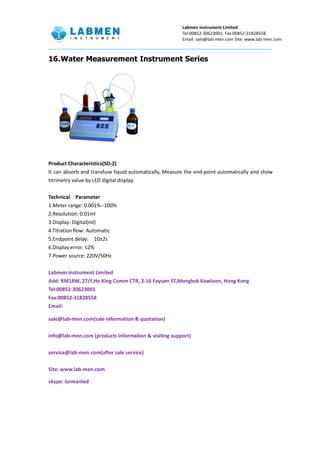 Labmen instrument Limited
Tel:00852-30623001, Fax:00852-31828558
Email: sale@lab-men.com Site: www.lab-men.com
16.Water Measurement Instrument Series
Product Characteristics(SD-2)
It can absorb and transfuse liquid automatically, Measure the end-point automatically and show
titrimetry value by LED digital display.
Technical Parameter
1.Meter range: 0.001%--100%
2.Resolution: 0.01ml
3.Display: Digital(ml)
4.Titration flow: Automatic
5.Endpoint delay: 10±2s
6.Display error: ≤2%
7.Power source: 220V/50Hz
Labmen instrument Limited
Add: RM18W, 27/F,Ho King Comm CTR, 2-16 Fayuen ST,Mongkok Kowloon, Hong Kong
Tel:00852-30623001
Fax:00852-31828558
Email:
sale@lab-men.com(sale information & quotation)
info@lab-men.com (products information & visiting support)
service@lab-men.com(after sale service)
Site: www.lab-men.com
skype: lormanled
 