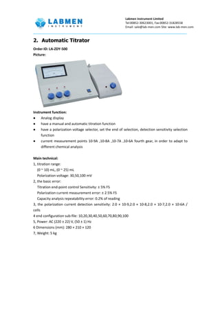 Labmen instrument Limited
Tel:00852-30623001, Fax:00852-31828558
Email: sale@lab-men.com Site: www.lab-men.com
2. Automatic Titrator
Order ID: LA-ZDY-500
Picture:
Instrument function:
 Analog display
 have a manual and automatic titration function
 have a polarization voltage selector, set the end of selection, detection sensitivity selection
function
 current measurement points 10-9A ,10-8A ,10-7A ,10-6A fourth gear, in order to adapt to
different chemical analysis
Main technical:
1, titration range:
(0 ~ 10) mL, (0 ~ 25) mL
Polarization voltage: 30,50,100 mV
2, the basic error:
Titration end-point control Sensitivity: ± 5% FS
Polarization current measurement error: ± 2.5% FS
Capacity analysis repeatability error: 0.2% of reading
3, the polarization current detection sensitivity: 2.0 × 10-9,2.0 × 10-8,2.0 × 10-7,2.0 × 10-6A /
cells
4 end configuration sub-file: 10,20,30,40,50,60,70,80,90,100
5, Power: AC (220 ± 22) V, (50 ± 1) Hz
6 Dimensions (mm): 280 × 210 × 120
7, Weight: 5 kg
 