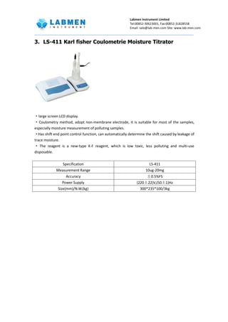 Labmen instrument Limited
Tel:00852-30623001, Fax:00852-31828558
Email: sale@lab-men.com Site: www.lab-men.com
3. LS-411 Karl fisher Coulometrie Moisture Titrator
·large screen LCD display.
·Coulometry method, adopt non-membrane electrode, it is suitable for most of the samples,
especially moisture measurement of polluting samples.
·Has shift end point control function, can automatically determine the shift caused by leakage of
trace moisture.
· The reagent is a new-type K-F reagent, which is low toxic, less polluting and multi-use
disposable.
Specification LS-411
Measurement Range 10ug-20mg
Accuracy ±0.5%FS
Power Supply (220±22)V,(50±1)Hz
Size(mm)/N.W.(kg) 300*235*100/3kg
 