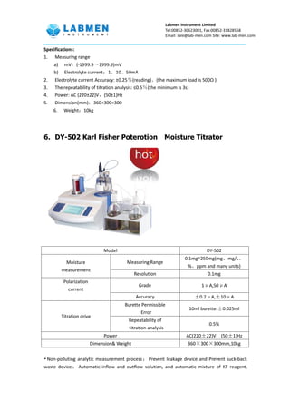Labmen instrument Limited
Tel:00852-30623001, Fax:00852-31828558
Email: sale@lab-men.com Site: www.lab-men.com
Specifications:
1. Measuring range
a) mV：(-1999.9～1999.9)mV
b) Electrolyte current：1、10、50mA
2. Electrolyte current Accuracy: ±0.25％(reading)。(the maximum load is 500Ω )
3. The repeatability of titration analysis: ≤0.5％(the minimum is 3s)
4. Power: AC (220±22)V，(50±1)Hz
5. Dimension(mm)：360×300×300
6. Weight：10kg
6. DY-502 Karl Fisher Poterotion Moisture Titrator
•Non-polluting analytic measurement process；Prevent leakage device and Prevent suck-back
waste device ； Automatic inflow and outflow solution, and automatic mixture of KF reagent,
Model DY-502
Moisture
measurement
Measuring Range
0.1mg~250mg(mg、mg/L、
%、ppm and many units)
Resolution 0.1mg
Polarization
current
Grade 1μA,50μA
Accuracy ±0.2μA,±10μA
Titration drive
Burette Permissible
Error
10ml burette:±0.025ml
Repeatability of
titration analysis
0.5%
Power AC(220±22)V；(50±1)Hz
Dimension& Weight 360×300×300mm,10kg
 