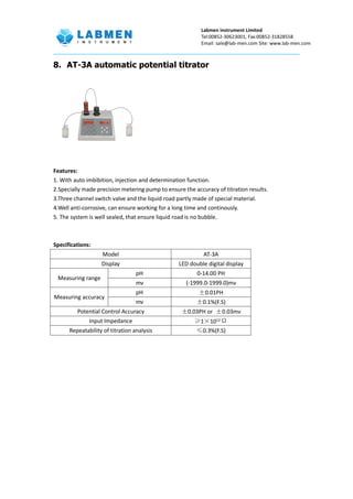 Labmen instrument Limited
Tel:00852-30623001, Fax:00852-31828558
Email: sale@lab-men.com Site: www.lab-men.com
8. AT-3A automatic potential titrator
Features:
1. With auto imbibition, injection and determination function.
2.Specially made precision metering pump to ensure the accuracy of titration results.
3.Three channel switch valve and the liquid road partly made of special material.
4.Well anti-corrosive, can ensure working for a long time and continously.
5. The system is well sealed, that ensure liquid road is no bubble.
Specifications:
Model AT-3A
Display LED double digital display
Measuring range
pH 0-14.00 PH
mv (-1999.0-1999.0)mv
Measuring accuracy
pH ±0.01PH
mv ±0.1%(F.S)
Potential Control Accuracy ±0.03PH or ±0.03mv
Input Impedance ≥1×1012
Ω
Repeatability of titration analysis ≤0.3%(F.S)
 