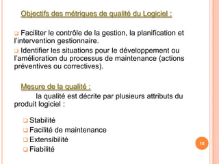 Objectifs des métriques de qualité du Logiciel :

  Faciliter le contrôle de la gestion, la planification et
l’intervention gestionnaire.
 Identifier les situations pour le développement ou
l’amélioration du processus de maintenance (actions
préventives ou correctives).

  Mesure de la qualité :
       la qualité est décrite par plusieurs attributs du
produit logiciel :

     Stabilité
     Facilité  de maintenance
     Extensibilité
                                                              10
     Fiabilité
 