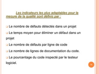 Les indicateurs les plus adaptables pour la
mesure de la qualité sont définis par :


   Le nombre de défauts détectés dans un projet
   Le temps moyen pour éliminer un défaut dans un
projet
   Le nombre de défauts par ligne de code
   Le nombre de lignes de documentation du code.
   Le pourcentage du code inspecté par le testeur
logiciel.                                            11
 