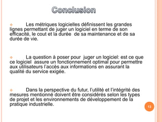         Les métriques logicielles définissent les grandes
lignes permettant de juger un logiciel en terme de son
efficacité, le cout et la durée de sa maintenance et de sa
durée de vie.


       La question à poser pour juger un logiciel: est ce que
ce logiciel assure un fonctionnement optimal pour permettre
aux utilisateurs l’accès aux informations en assurant la
qualité du service exigée.


      Dans la perspective du futur, l’utilité et l’intégrité des
mesures mentionné doivent être considérés selon les types
de projet et les environnements de développement de la
pratique industrielle.                                              13
 