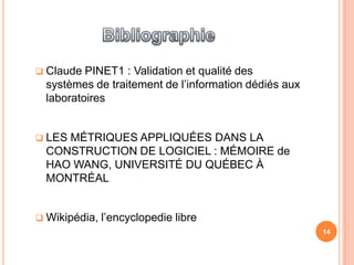  Claude  PINET1 : Validation et qualité des
  systèmes de traitement de l’information dédiés aux
  laboratoires


 LESMÉTRIQUES APPLIQUÉES DANS LA
  CONSTRUCTION DE LOGICIEL : MÉMOIRE de
  HAO WANG, UNIVERSITÉ DU QUÉBEC À
  MONTRÉAL


 Wikipédia,   l’encyclopedie libre
                                                       14
 