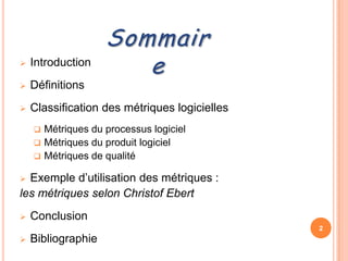 Sommair
   Introduction
                       e
   Définitions
   Classification des métriques logicielles
     Métriques du processus logiciel
     Métriques du produit logiciel
     Métriques de qualité

 Exemple d’utilisation des métriques :
les métriques selon Christof Ebert
   Conclusion
                                               2
   Bibliographie
 