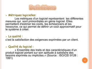   Métriques logicielles:
        Les métriques d'un logiciel représentent les différentes
mesures qui sont primordiales en génie logiciel. Elles
permettent d'estimer les coûts, les échéanciers et les
ressource, ce qui permet de définir un coût approximatif pour
le système à créer.

 La qualité :
c’est la satisfaction des exigences exprimées par un client.

 Qualité du logiciel :
        « Ensemble des traits et des caractéristiques d’un
produit logiciel portant sur son aptitude à satisfaire des
besoins exprimés ou implicites.» (Source : ISO/CEI 9126 :
1991)
                                                                   4
 