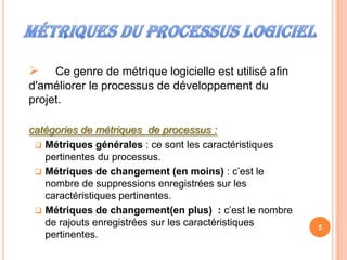     Ce genre de métrique logicielle est utilisé afin
d'améliorer le processus de développement du
projet.

catégories de métriques de processus :
  Métriques générales : ce sont les caractéristiques
   pertinentes du processus.
  Métriques de changement (en moins) : c’est le
   nombre de suppressions enregistrées sur les
   caractéristiques pertinentes.
  Métriques de changement(en plus) : c’est le nombre
   de rajouts enregistrées sur les caractéristiques     5
   pertinentes.
 