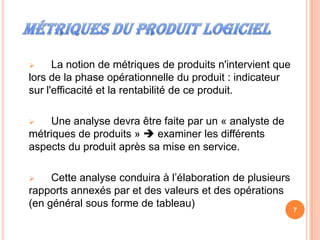      La notion de métriques de produits n'intervient que
lors de la phase opérationnelle du produit : indicateur
sur l'efficacité et la rentabilité de ce produit.

   Une analyse devra être faite par un « analyste de
métriques de produits »  examiner les différents
aspects du produit après sa mise en service.

    Cette analyse conduira à l’élaboration de plusieurs
rapports annexés par et des valeurs et des opérations
(en général sous forme de tableau)
                                                            7
 
