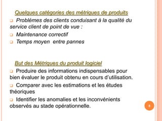 Quelques catégories des métriques de produits
 Problèmes des clients conduisant à la qualité du
service client de point de vue :
 Maintenance correctif
 Temps moyen entre pannes




  But des Métriques du produit logiciel
 Produire des informations indispensables pour
bien évaluer le produit obtenu en cours d’utilisation.
 Comparer avec les estimations et les études
théoriques
 Identifier les anomalies et les inconvénients
observés au stade opérationnelle.                        8
 