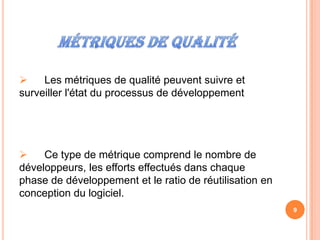     Les métriques de qualité peuvent suivre et
surveiller l'état du processus de développement




    Ce type de métrique comprend le nombre de
développeurs, les efforts effectués dans chaque
phase de développement et le ratio de réutilisation en
conception du logiciel.
                                                         9
 