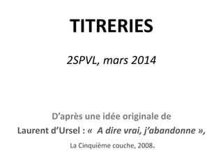 TITRERIES
2SPVL, mars 2014
D’après une idée originale de
Laurent d’Ursel : « A dire vrai, j’abandonne »,
La Cinquième couche, 2008.
 