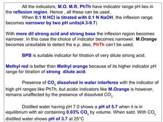 All the indicators, M.O. M.R. PhTh have indicator range pH lies in
the reflexion region. Hence , all these can be used.
When 0.1 N HCl is titrated with 0.1 N NaOH, the inflexion range
becomes narrower by two pH units(4.3-9.7)
With more dil strong acid and strong base the inflexion region becomes
narrower. In this case the choice of indicator becomes narrower. M.Orange
becomes unsuitable to detect the e.p. also, PhTh can’t be used.
BPB is suitable indicator for titration of very dilute strong acid.
Methyl red is better than Methyl orange because of its higher indicator pH
range for titration of strong dilute acid.
Presence of CO2 dissolved in water interferes with the indicator of
high pH ranges like PhTh, but acidic indicators like M.Orange is however,
remains unaffected by the presence of dissolved CO2.
Distilled water having pH 7.0 shows a pH of 5.7 when it is in
equilibrium with air containing 0.03% CO2 by volume. When satd. With CO2
distilled water shows pH of 3.7 at 25°C

 
