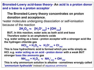Bronsted-Lowry acid-base theory- An acid is a proton donor
and a base is a proton acceptor
The Bronsted-Lowry theory concentrates on proton
donation and acceptance.
•water molecules undergoing dissociation or self-ionisation
because of the reaction
2H2O(l) ⇋ [H3O+(aq)] + [OH-(aq)]
BUT, in this reaction, water acts as both acid and base
Therefore water is an amphoteric oxide
•e.g. water acting as a base - proton acceptor with a stronger acid like
the hydrogen chloride gas

HCl(g) + H2O(l) ⇋ H3O+(aq) + Cl-(aq)

This is how hydrochloric acid is formed which you write simply as
HCl. e.g. water acting as an acid - proton donor with a weak BUT
stronger base like ammonia gas

NH3(aq) + H2O(l) ⇋ NH4+(aq) + OH-(aq)

This is why ammonium solution is alkaline - sometimes wrongly called
'ammonium hydroxide' instead of aqueous ammonia

 