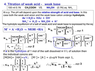 4. Titration of weak acid - weak base
100 ml 0.1N

CH3COOH

VS.

NH4OH

(0.1N) aq NH3

At e.p. The pH will depend upon the relative strength of acid and base. In this
case both the weak acid anion and the weak base cation undergo hydrolysis.
Ac- + H2O ⇋ HAc + OH NH 4 + + H 2 O ⇋ NH 4 OH + H +
The hydrolytic equilibrium of a salt of weak acid and weak base is expressed by the eq.
[ΜΟΗ ][ΗΑ ]
+
Κ =
M + A +H2O ⇋ MOH +HA
h
Μ +Α − ....eqn 1






H + 
[ΜΟΗ ][ΗΑ ] x   x


Κ =
h
Μ + Α − H + 


 



 

Kw
Kh =
....eqn 2
K a Kb

OH −




[ ΜΟΗ ][ ΗΑ ] x
OH −
Κh =




Μ + OH − 










H +  OH − 

 


 

x
H + 
A − 









If x is the hydrolysis of 1 mol of the salt dissolved in V L of solution then
the individual concns are:
[MOH]= [HA]=x/V; [M+]= [A-] = (1-x)/V from eqn 1,
 x  x 
V V 
x2
   =
Κh =
1 - x 1 - x 
(1 - x) 2
 V  V 




∴ Kh =

x
(1 - x)

....eqn 3

 