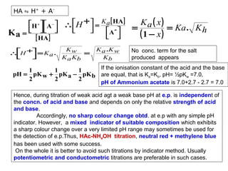 HA ⇋ H+ + A-

Ka

H +   A − 
  
=   
[ HA ]


∴ H + = K a .





∴ H +  = K a [ HA ] = K a ( x ) = Ka . K


A - 
h


(1 − x)
 
 
Kw
=
K a Kb

K a .K w
Kb

No conc. term for the salt
produced appears

If the ionisation constant of the acid and the base
1
1
1
pH = pK w + pK a − pK b are equal, that is Ka=Kb, pH= ½pKw =7.0,
2
2
2
pH of Ammonium acetate is 7.0+2.7 - 2.7 = 7.0

Hence, during titration of weak acid agt a weak base pH at e.p. is independent of
the concn. of acid and base and depends on only the relative strength of acid
and base.
Accordingly, no sharp colour change obtd. at e.p with any simple pH
indicator. However, a mixed indicator of suitable composition which exhibits
a sharp colour change over a very limited pH range may sometimes be used for
the detection of e.p.Thus, HAc-NH4OH titration, neutral red + methylene blue
has been used with some success.
On the whole it is better to avoid such titrations by indicator method. Usually
potentiometric and conductometric titrations are preferable in such cases.

 