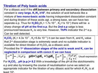 Titration of Poly basic acids
For a dibasic acid if the diff.between primary and secondary dissociation
constant is very large, K1/K2 ≥104, the solution of acid behaves like a
mixture of two mono-basic acids having independent dissociation constant
and during titration of these acids agt. a strong base, we can have two
seperate e.p. Thus for H2SO3(K1= 1.7x 10-2 , K2=1x 10-7) there will be a
sharp change of pH at the first e.p. But the 2nd e.p satge is less
pronounced because K2 is very low. However, ThPh indicator the 2nd e.p.
Can be well detected.
H2CO3 (K1= 4.3x 10-7 , K2=5.6x 10-11) it can be seen from K1 and K2 value
that 2nd dissociation stage is extremely weak and no suitable indicator is
available for direct titration of H2CO3 as a dibasic acid.
Provided the 1st dissociation stages of the acid is weak and K1 can be
neglected in comparison with concn C we can have
H +  =





K1K 2

pH=½pK1 +½pK2

H +  =





K1K 2C
Usual expression
K1 + C

For H2CO3 , pH (e.p.)= 8.2 With a knowledge of the pH at the stoichiometric
e.p and also by knowing the course of neutralisation curve we select an
appropriate indicator for the titration of any dibasic acid for which K 1/K2 is at
4

 