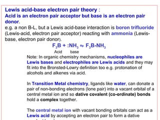 Lewis acid-base electron pair theory :
Acid is an electron pair acceptor but base is an electron pair
donor.
e.g. a non B-L, but a Lewis acid-base interaction is boron trifluoride
(Lewis-acid, electron pair acceptor) reacting with ammonia (Lewisbase, electron pair donor).

F3B + :NH3 ⇋ F3B-NH3
Acid

base

Note: In organic chemistry mechanisms, nucleophiles are
Lewis bases and electrophiles are Lewis acids and they may
fit into the Bronsted-Lowry definition too e.g. protonation of
alcohols and alkenes via acid.
In Transition Metal chemistry, ligands like water, can donate a
pair of non-bonding electrons (lone pair) into a vacant orbital of a
central metal ion and so dative covalent (co-ordinate) bonds
hold a complex together.
The central metal ion with vacant bonding orbitals can act as a
Lewis acid by accepting an electron pair to form a dative

 