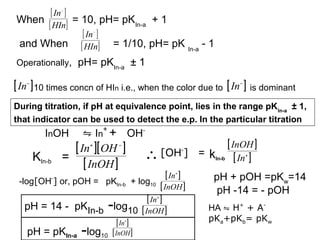 [ In ]
When [ HIn] = 10, pH= pKIn-a + 1
[ In ]
and When [ HIn] = 1/10, pH= pK In-a - 1
−

−

Operationally,

pH= pKIn-a ± 1

[ In ] 10 times concn of HIn i.e., when the color due to [ In ] is dominant
−

−

During titration, if pH at equivalence point, lies in the range pK In-a ± 1,
that indicator can be used to detect the e.p. In the particular titration

InOH

⇋ In+ + OH-

[ In ][ OH ]
=
[ InOH ]
+

KIn-b

−

[ InOH ]
∴ [OH ] = kIn-b [ In ]
-

[ In ]
+

-log[OH ] or, pOH = pKIn-b + log10
-

[ InOH ]
[ In ]
pH = 14 - pKIn-b -log10 [ InOH ]
+

[ In ]
+

pH = pKIn-a -log10 [ InOH ]

+

pH + pOH =pKw=14
pH -14 = - pOH
HA ⇋ H+ + ApKa+pKb= pKw

 