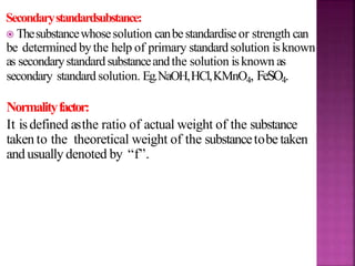 Secondarystandardsubstance:
 Thesubstancewhosesolution canbestandardise or strength can
be determined bythe help of primary standard solution isknown
as secondarystandard substanceandthe solution isknown as
secondary standard solution. Eg.NaOH,HCl,KMnO4, FeSO4.
Normalityfactor:
It isdefined asthe ratio of actual weight of the substance
taken to the theoretical weight of the substancetobe taken
and usually denoted by “f”.
 