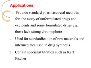 Applications
1. Provide standard pharmacopeial methods
for the assay of unformulated drugs and
excipents and some formulated drugs e.g.
those lack strong chromophore
2. Used for standardization of raw materials and
intermediates used in drug synthesis.
3. Certain specialist titration such as Karl
Fischer
 