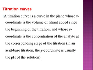 Titration curves
A titration curve is a curve in the plane whose x-
coordinate is the volume of titrant added since
the beginning of the titration, and whose y-
coordinate is the concentration of the analyte at
the corresponding stage of the titration (in an
acid-base titration, the y-coordinate is usually
the pH of the solution).
 