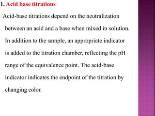 1. Acid base titrations
Acid-base titrations depend on the neutralization
between an acid and a base when mixed in solution.
In addition to the sample, an appropriate indicator
is added to the titration chamber, reflecting the pH
range of the equivalence point. The acid-base
indicator indicates the endpoint of the titration by
changing color.
 