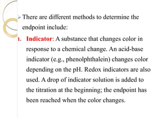 There are different methods to determine the
endpoint include:
1. Indicator: A substance that changes color in
response to a chemical change. An acid-base
indicator (e.g., phenolphthalein) changes color
depending on the pH. Redox indicators are also
used. A drop of indicator solution is added to
the titration at the beginning; the endpoint has
been reached when the color changes.
 