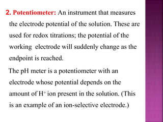 2. Potentiometer: An instrument that measures
the electrode potential of the solution. These are
used for redox titrations; the potential of the
working electrode will suddenly change as the
endpoint is reached.
The pH meter is a potentiometer with an
electrode whose potential depends on the
amount of H+ ion present in the solution. (This
is an example of an ion-selective electrode.)
 