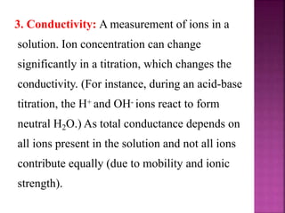 3. Conductivity: A measurement of ions in a
solution. Ion concentration can change
significantly in a titration, which changes the
conductivity. (For instance, during an acid-base
titration, the H+ and OH- ions react to form
neutral H2O.) As total conductance depends on
all ions present in the solution and not all ions
contribute equally (due to mobility and ionic
strength).
 