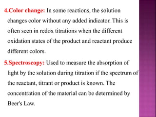 4.Color change: In some reactions, the solution
changes color without any added indicator. This is
often seen in redox titrations when the different
oxidation states of the product and reactant produce
different colors.
5.Spectroscopy: Used to measure the absorption of
light by the solution during titration if the spectrum of
the reactant, titrant or product is known. The
concentration of the material can be determined by
Beer's Law.
 