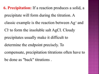 6. Precipitation: If a reaction produces a solid, a
precipitate will form during the titration. A
classic example is the reaction between Ag+ and
Cl- to form the insoluble salt AgCl. Cloudy
precipitates usually make it difficult to
determine the endpoint precisely. To
compensate, precipitation titrations often have to
be done as "back" titrations .
 