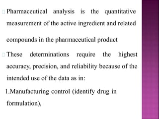Pharmaceutical analysis is the quantitative
measurement of the active ingredient and related
compounds in the pharmaceutical product
These determinations require the highest
accuracy, precision, and reliability because of the
intended use of the data as in:
1.Manufacturing control (identify drug in
formulation),
 