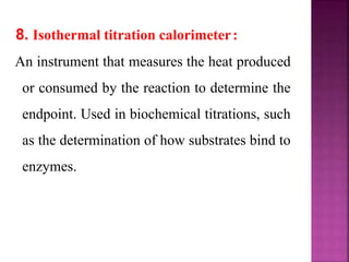 8. Isothermal titration calorimeter:
An instrument that measures the heat produced
or consumed by the reaction to determine the
endpoint. Used in biochemical titrations, such
as the determination of how substrates bind to
enzymes.
 