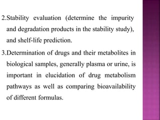 2.Stability evaluation (determine the impurity
and degradation products in the stability study),
and shelf-life prediction.
3.Determination of drugs and their metabolites in
biological samples, generally plasma or urine, is
important in elucidation of drug metabolism
pathways as well as comparing bioavailability
of different formulas.
 