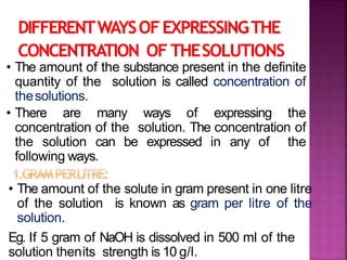 • The amount of the substance present in the definite
quantity of the solution is called concentration of
thesolutions.
• There are many ways of expressing the
concentration of the solution. The concentration of
the solution can be expressed in any of the
following ways.
• The amount of the solute in gram present in one litre
of the solution is known as gram per litre of the
solution.
Eg. If 5 gram of NaOH is dissolved in 500 ml of the
solution thenits strength is 10 g/l.
 