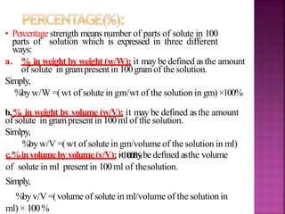 • Percentage strength means number of parts of solute in 100
parts of solution which is expressed in three different
ways:
a. % in weight by weight (w/W): it may be defined asthe amount
of solute in grampresent in 100gramof the solution.
Simply,
%byw/W =(wt of solute in gm/wt of the solution in gm)×100%
b.% in weight by volume (w/V): it may be defined asthe amount
of solute in grampresentin 100ml of the solution.
Simlpy,
%byw/V =(wt of solute in gm/volumeof the solution in ml)
×100%c.%involumebyvolume(v/V):it maybedefined asthe volume
of solute in ml presentin 100ml of thesolution.
Simply,
%byv/V =(volume of solute in ml/volume of the solution in
ml) × 100%
 