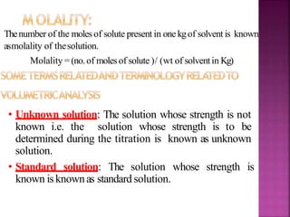 Thenumber of the molesof solute present in one kgof solvent is known
asmolality of thesolution.
Molality =(no.of molesof solute )/ (wt of solventin Kg)
• Unknown solution: The solution whose strength is not
known i.e. the solution whose strength is to be
determined during the titration is known as unknown
solution.
• Standard solution: The solution whose strength is
known isknownas standard solution.
 