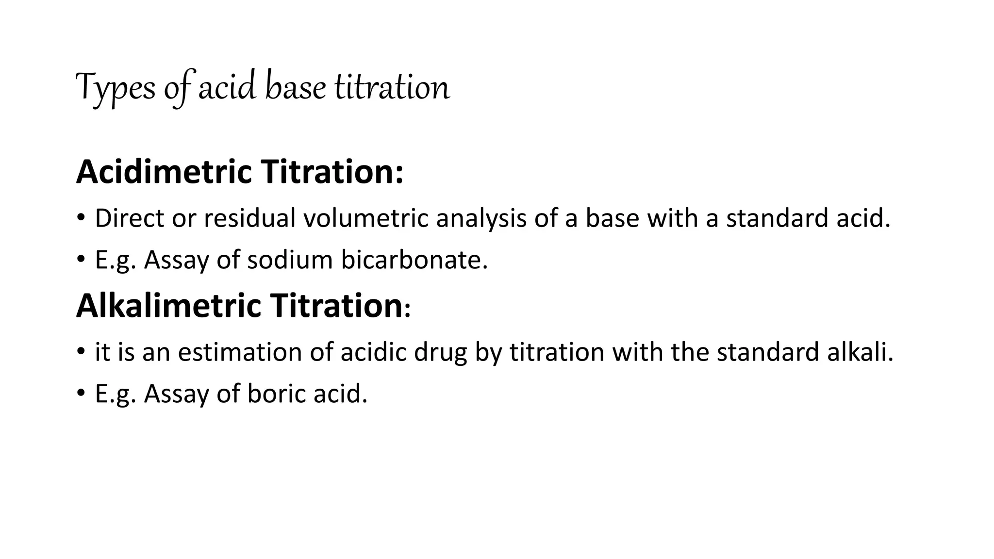 Types of acid base titration
Acidimetric Titration:
• Direct or residual volumetric analysis of a base with a standard acid.
• E.g. Assay of sodium bicarbonate.
Alkalimetric Titration:
• it is an estimation of acidic drug by titration with the standard alkali.
• E.g. Assay of boric acid.
 