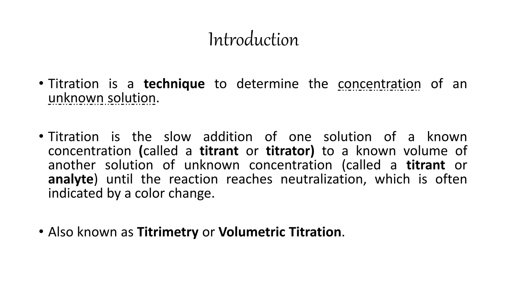 Introduction
• Titration is a technique to determine the concentration of an
unknown solution.
• Titration is the slow addition of one solution of a known
concentration (called a titrant or titrator) to a known volume of
another solution of unknown concentration (called a titrant or
analyte) until the reaction reaches neutralization, which is often
indicated by a color change.
• Also known as Titrimetry or Volumetric Titration.
 
