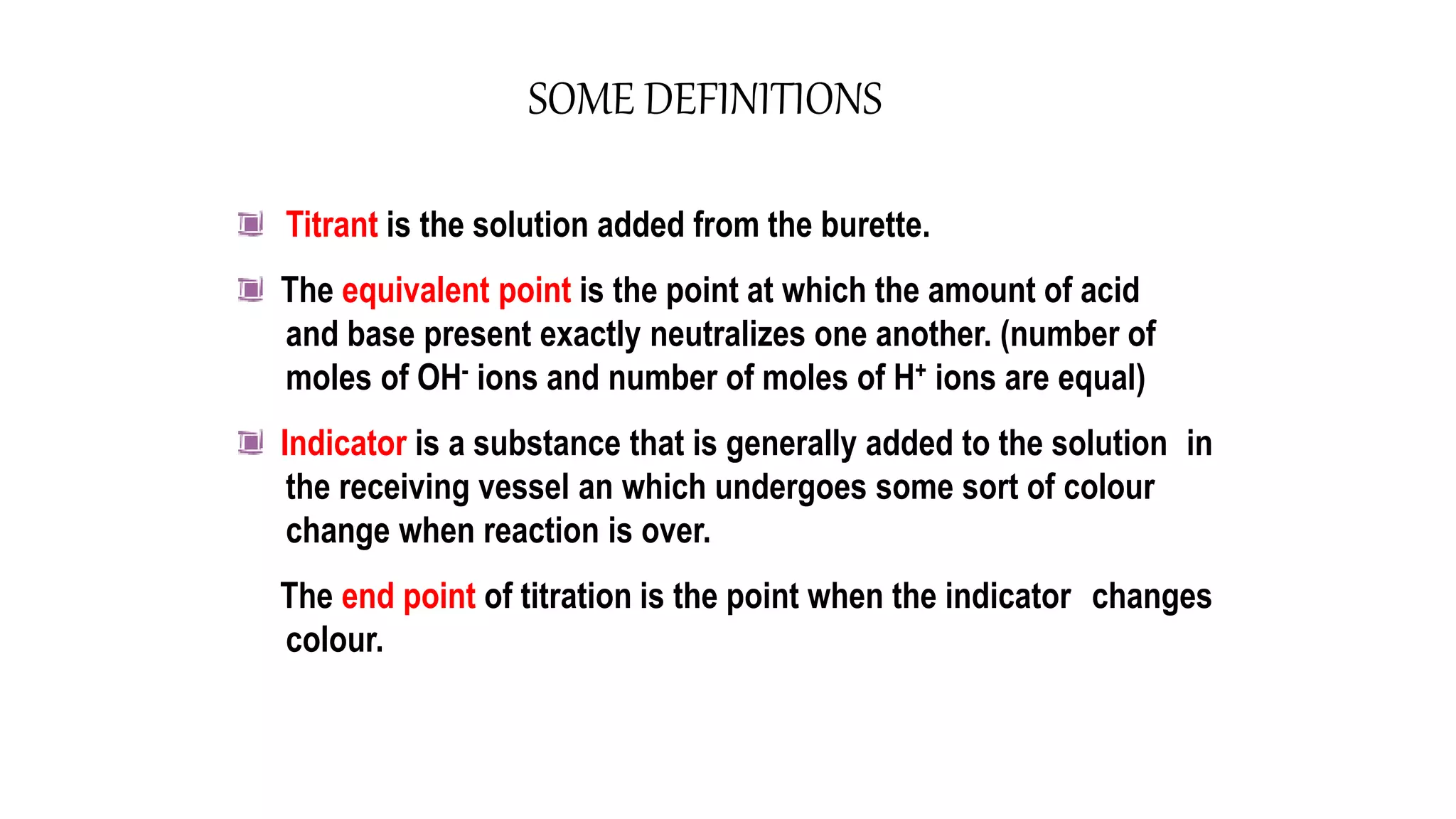 SOME DEFINITIONS
Titrant is the solution added from the burette.
The equivalent point is the point at which the amount of acid
and base present exactly neutralizes one another. (number of
moles of OH- ions and number of moles of H+ ions are equal)
Indicator is a substance that is generally added to the solution in
the receiving vessel an which undergoes some sort of colour
change when reaction is over.
The end point of titration is the point when the indicator changes
colour.
 