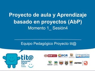 Proyecto de aula y Aprendizaje
basado en proyectos (AbP)
Momento 1_ Sesión4
Equipo Pedagógico Proyecto tit@
 