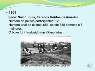  1904
Sede: Saint Louis, Estados Unidos da América
Número de países participantes: 12
Número total de atletas: 651, sendo 645 homens e 6
mulheres.
O boxe foi introduzido nas Olimpíadas.
 