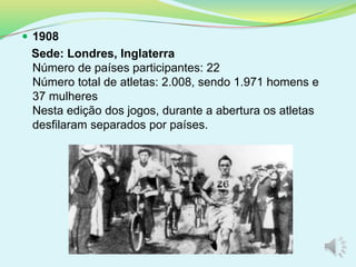  1908
Sede: Londres, Inglaterra
Número de países participantes: 22
Número total de atletas: 2.008, sendo 1.971 homens e
37 mulheres
Nesta edição dos jogos, durante a abertura os atletas
desfilaram separados por países.
 