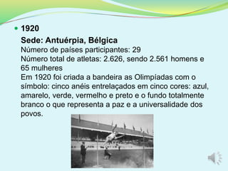  1920
Sede: Antuérpia, Bélgica
Número de países participantes: 29
Número total de atletas: 2.626, sendo 2.561 homens e
65 mulheres
Em 1920 foi criada a bandeira as Olimpíadas com o
símbolo: cinco anéis entrelaçados em cinco cores: azul,
amarelo, verde, vermelho e preto e o fundo totalmente
branco o que representa a paz e a universalidade dos
povos.
 