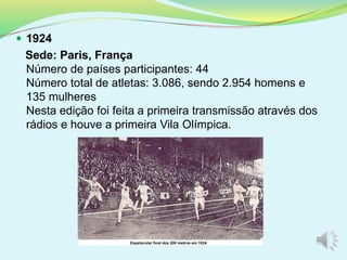  1924
Sede: Paris, França
Número de países participantes: 44
Número total de atletas: 3.086, sendo 2.954 homens e
135 mulheres
Nesta edição foi feita a primeira transmissão através dos
rádios e houve a primeira Vila Olímpica.
 