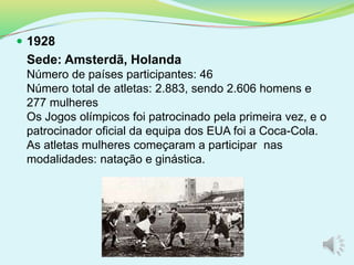  1928
Sede: Amsterdã, Holanda
Número de países participantes: 46
Número total de atletas: 2.883, sendo 2.606 homens e
277 mulheres
Os Jogos olímpicos foi patrocinado pela primeira vez, e o
patrocinador oficial da equipa dos EUA foi a Coca-Cola.
As atletas mulheres começaram a participar nas
modalidades: natação e ginástica.
 