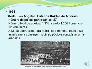  1932
Sede: Los Angeles, Estados Unidos da América
Número de países participantes: 37
Número total de atletas: 1.332, sendo 1.206 homens e
126 mulheres
A Maria Lenk, atleta brasileira, foi a primeira mulher sul-
americana a conseguir subir ao pódio e conquistar uma
medalha.
 