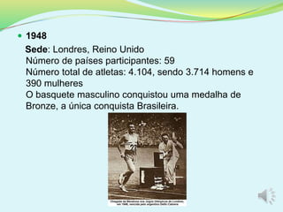  1948
Sede: Londres, Reino Unido
Número de países participantes: 59
Número total de atletas: 4.104, sendo 3.714 homens e
390 mulheres
O basquete masculino conquistou uma medalha de
Bronze, a única conquista Brasileira.
 