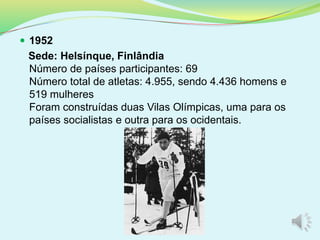  1952
Sede: Helsínque, Finlândia
Número de países participantes: 69
Número total de atletas: 4.955, sendo 4.436 homens e
519 mulheres
Foram construídas duas Vilas Olímpicas, uma para os
países socialistas e outra para os ocidentais.
 